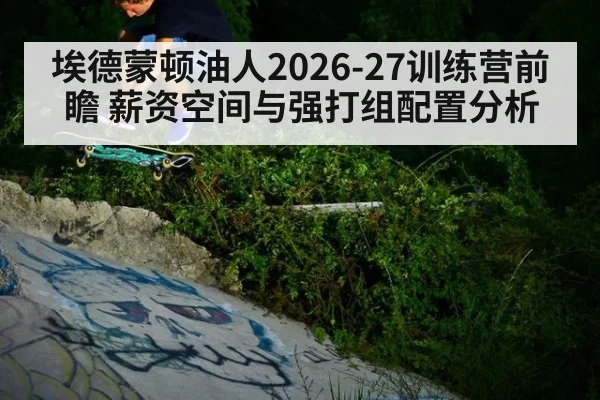 埃德蒙顿油人2026-27训练营前瞻 薪资空间与强打组配置分析