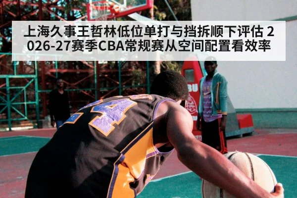 上海久事王哲林低位单打与挡拆顺下评估 2026-27赛季CBA常规赛从空间配置看效率